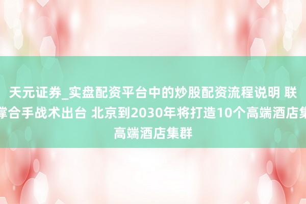 天元证券_实盘配资平台中的炒股配资流程说明 联系撑合手战术出台 北京到2030年将打造10个高端酒店集群