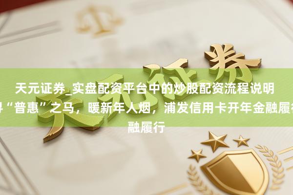 天元证券_实盘配资平台中的炒股配资流程说明 寻“普惠”之马，暖新年人烟，浦发信用卡开年金融履行